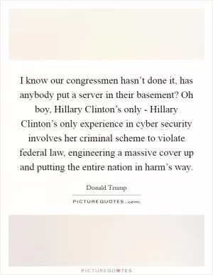 I know our congressmen hasn’t done it, has anybody put a server in their basement? Oh boy, Hillary Clinton’s only - Hillary Clinton’s only experience in cyber security involves her criminal scheme to violate federal law, engineering a massive cover up and putting the entire nation in harm’s way Picture Quote #1