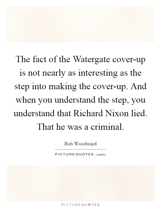 The fact of the Watergate cover-up is not nearly as interesting as the step into making the cover-up. And when you understand the step, you understand that Richard Nixon lied. That he was a criminal. Picture Quote #1
