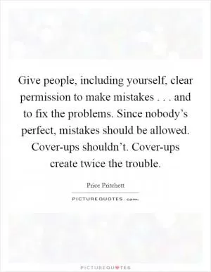 Give people, including yourself, clear permission to make mistakes . . . and to fix the problems. Since nobody’s perfect, mistakes should be allowed. Cover-ups shouldn’t. Cover-ups create twice the trouble Picture Quote #1
