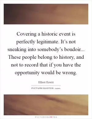 Covering a historic event is perfectly legitimate. It’s not sneaking into somebody’s boudoir... These people belong to history, and not to record that if you have the opportunity would be wrong Picture Quote #1