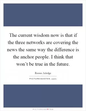 The current wisdom now is that if the three networks are covering the news the same way the difference is the anchor people. I think that won’t be true in the future Picture Quote #1