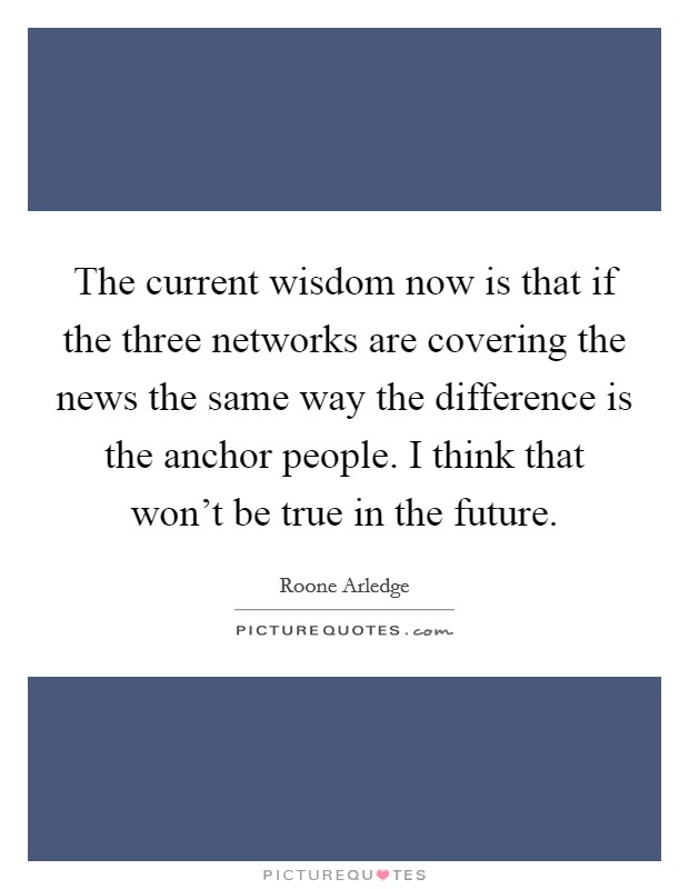 The current wisdom now is that if the three networks are covering the news the same way the difference is the anchor people. I think that won't be true in the future. Picture Quote #1
