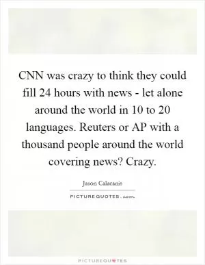 CNN was crazy to think they could fill 24 hours with news - let alone around the world in 10 to 20 languages. Reuters or AP with a thousand people around the world covering news? Crazy Picture Quote #1