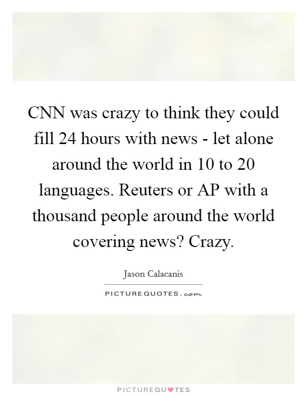 CNN was crazy to think they could fill 24 hours with news - let alone around the world in 10 to 20 languages. Reuters or AP with a thousand people around the world covering news? Crazy. Picture Quote #1