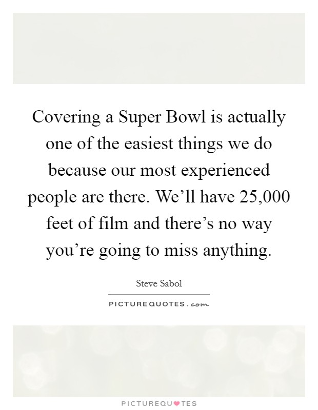 Covering a Super Bowl is actually one of the easiest things we do because our most experienced people are there. We'll have 25,000 feet of film and there's no way you're going to miss anything. Picture Quote #1