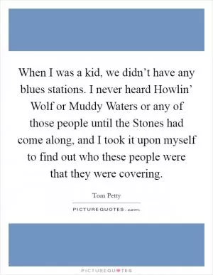 When I was a kid, we didn’t have any blues stations. I never heard Howlin’ Wolf or Muddy Waters or any of those people until the Stones had come along, and I took it upon myself to find out who these people were that they were covering Picture Quote #1