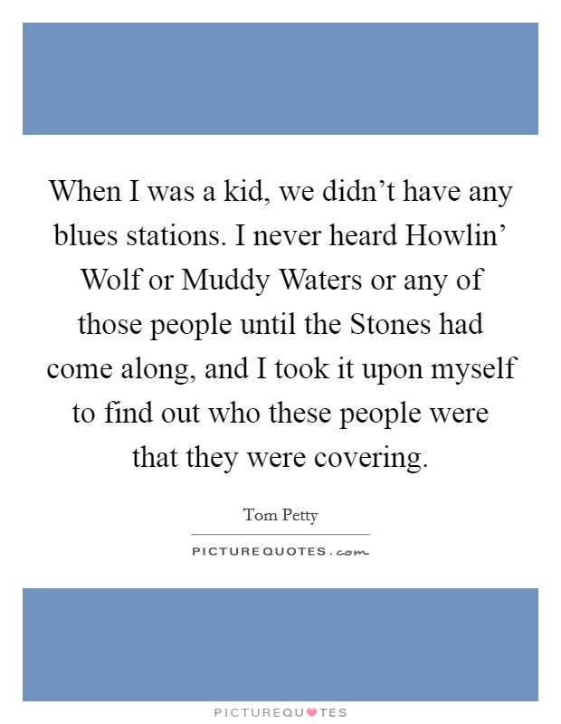 When I was a kid, we didn't have any blues stations. I never heard Howlin' Wolf or Muddy Waters or any of those people until the Stones had come along, and I took it upon myself to find out who these people were that they were covering. Picture Quote #1