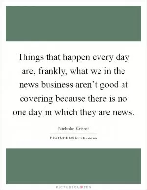 Things that happen every day are, frankly, what we in the news business aren’t good at covering because there is no one day in which they are news Picture Quote #1