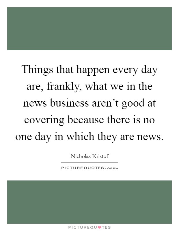 Things that happen every day are, frankly, what we in the news business aren't good at covering because there is no one day in which they are news. Picture Quote #1