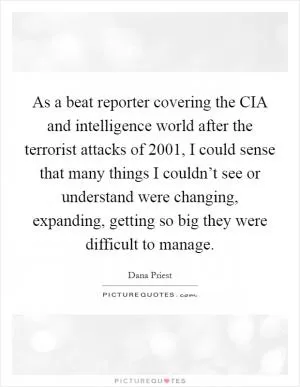 As a beat reporter covering the CIA and intelligence world after the terrorist attacks of 2001, I could sense that many things I couldn’t see or understand were changing, expanding, getting so big they were difficult to manage Picture Quote #1