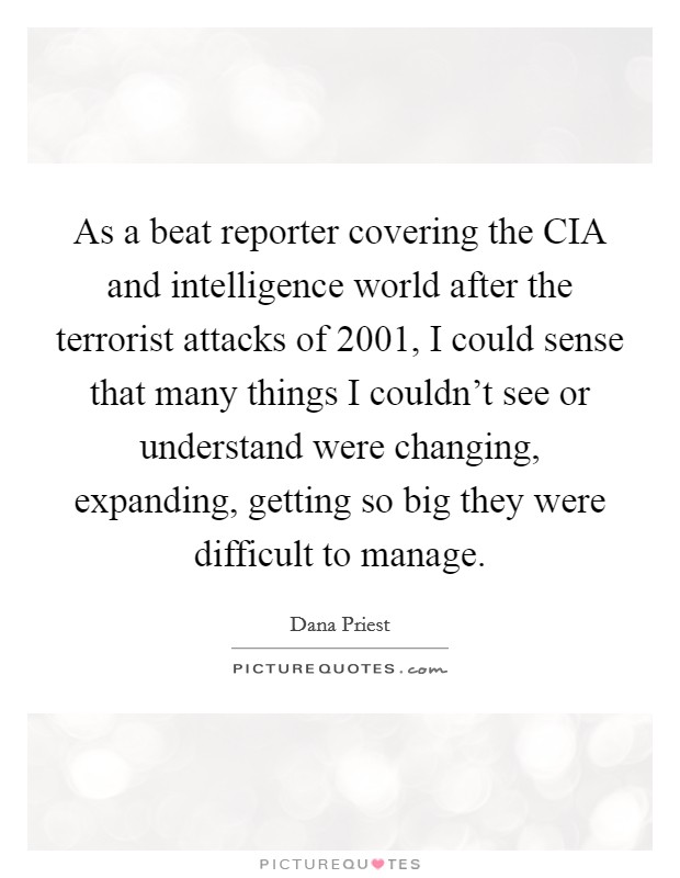 As a beat reporter covering the CIA and intelligence world after the terrorist attacks of 2001, I could sense that many things I couldn't see or understand were changing, expanding, getting so big they were difficult to manage. Picture Quote #1