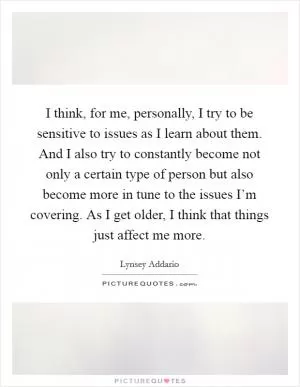 I think, for me, personally, I try to be sensitive to issues as I learn about them. And I also try to constantly become not only a certain type of person but also become more in tune to the issues I’m covering. As I get older, I think that things just affect me more Picture Quote #1