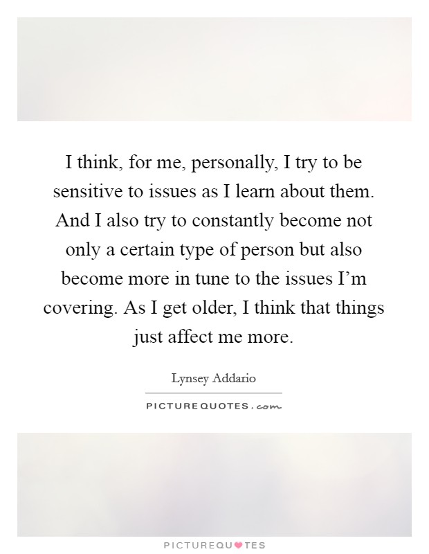 I think, for me, personally, I try to be sensitive to issues as I learn about them. And I also try to constantly become not only a certain type of person but also become more in tune to the issues I'm covering. As I get older, I think that things just affect me more. Picture Quote #1