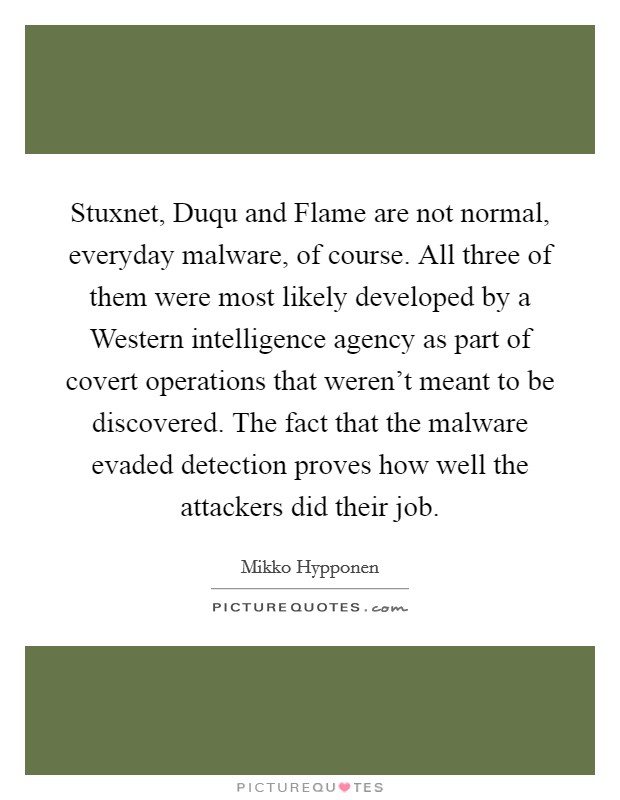 Stuxnet, Duqu and Flame are not normal, everyday malware, of course. All three of them were most likely developed by a Western intelligence agency as part of covert operations that weren't meant to be discovered. The fact that the malware evaded detection proves how well the attackers did their job. Picture Quote #1