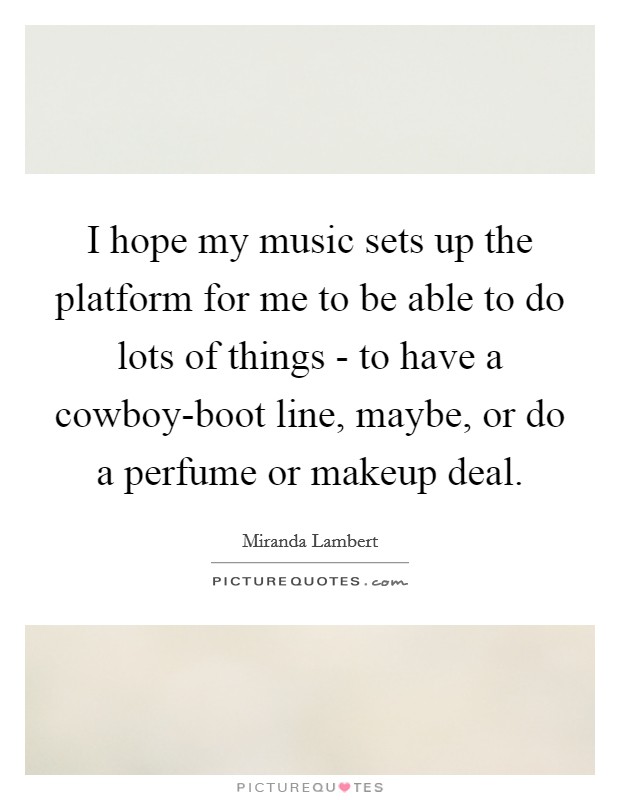 I hope my music sets up the platform for me to be able to do lots of things - to have a cowboy-boot line, maybe, or do a perfume or makeup deal. Picture Quote #1