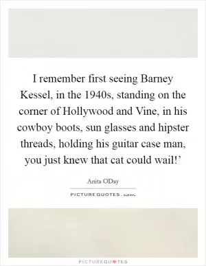 I remember first seeing Barney Kessel, in the 1940s, standing on the corner of Hollywood and Vine, in his cowboy boots, sun glasses and hipster threads, holding his guitar case man, you just knew that cat could wail!’ Picture Quote #1