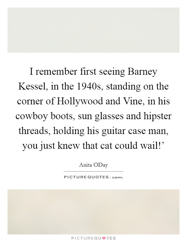 I remember first seeing Barney Kessel, in the 1940s, standing on the corner of Hollywood and Vine, in his cowboy boots, sun glasses and hipster threads, holding his guitar case man, you just knew that cat could wail!' Picture Quote #1