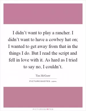 I didn’t want to play a rancher. I didn’t want to have a cowboy hat on; I wanted to get away from that in the things I do. But I read the script and fell in love with it. As hard as I tried to say no, I couldn’t Picture Quote #1