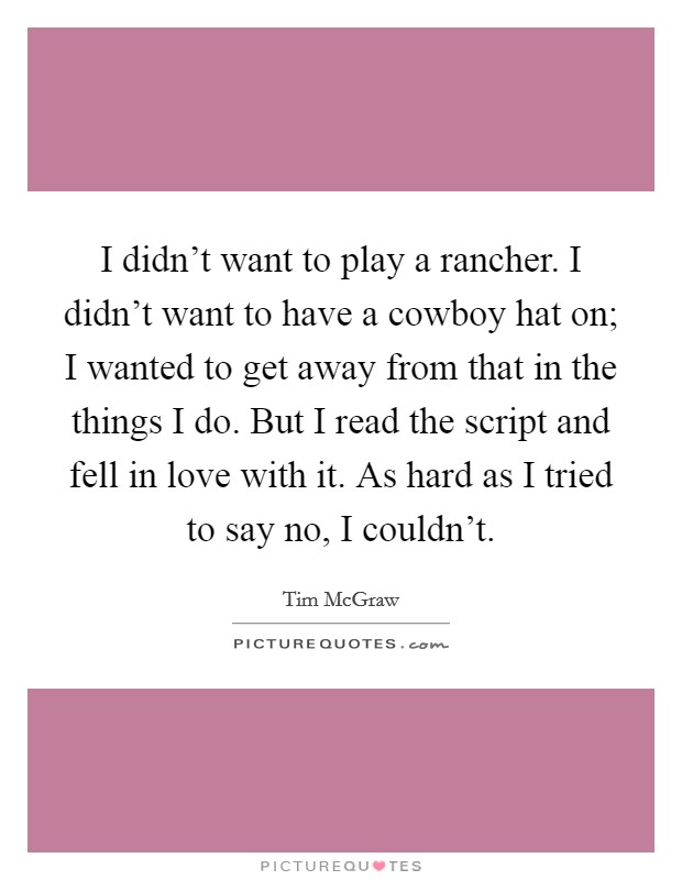 I didn't want to play a rancher. I didn't want to have a cowboy hat on; I wanted to get away from that in the things I do. But I read the script and fell in love with it. As hard as I tried to say no, I couldn't. Picture Quote #1