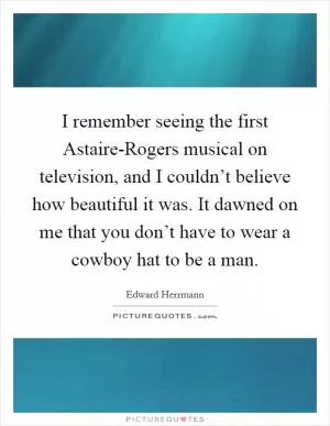 I remember seeing the first Astaire-Rogers musical on television, and I couldn’t believe how beautiful it was. It dawned on me that you don’t have to wear a cowboy hat to be a man Picture Quote #1