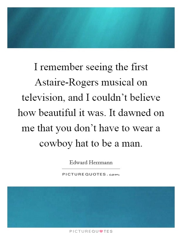 I remember seeing the first Astaire-Rogers musical on television, and I couldn't believe how beautiful it was. It dawned on me that you don't have to wear a cowboy hat to be a man. Picture Quote #1