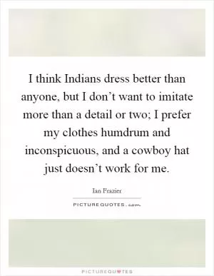 I think Indians dress better than anyone, but I don’t want to imitate more than a detail or two; I prefer my clothes humdrum and inconspicuous, and a cowboy hat just doesn’t work for me Picture Quote #1