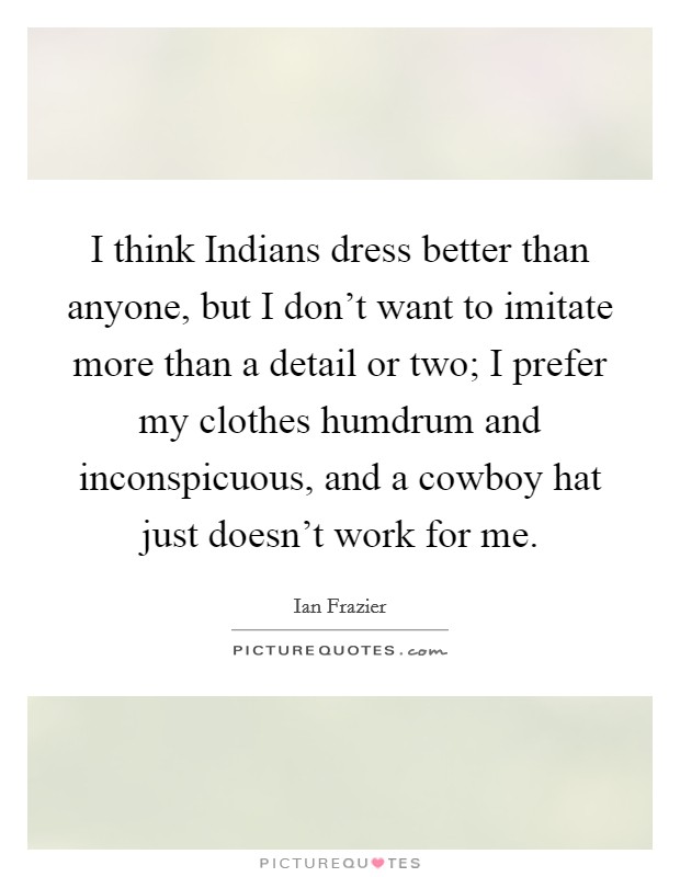 I think Indians dress better than anyone, but I don't want to imitate more than a detail or two; I prefer my clothes humdrum and inconspicuous, and a cowboy hat just doesn't work for me. Picture Quote #1