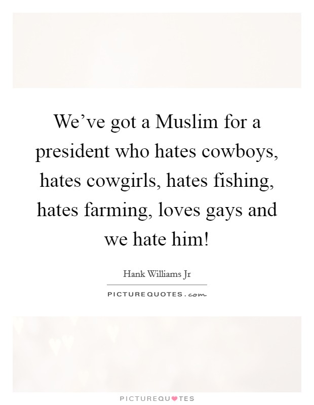 We've got a Muslim for a president who hates cowboys, hates cowgirls, hates fishing, hates farming, loves gays and we hate him! Picture Quote #1