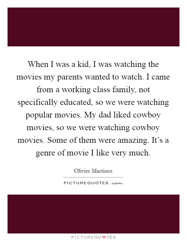 When I was a kid, I was watching the movies my parents wanted to watch. I came from a working class family, not specifically educated, so we were watching popular movies. My dad liked cowboy movies, so we were watching cowboy movies. Some of them were amazing. It's a genre of movie I like very much. Picture Quote #1