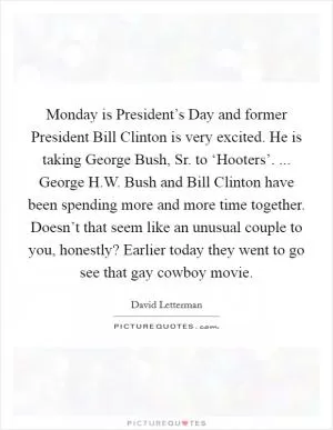 Monday is President’s Day and former President Bill Clinton is very excited. He is taking George Bush, Sr. to ‘Hooters’. ... George H.W. Bush and Bill Clinton have been spending more and more time together. Doesn’t that seem like an unusual couple to you, honestly? Earlier today they went to go see that gay cowboy movie Picture Quote #1