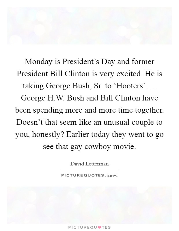 Monday is President's Day and former President Bill Clinton is very excited. He is taking George Bush, Sr. to ‘Hooters'. ... George H.W. Bush and Bill Clinton have been spending more and more time together. Doesn't that seem like an unusual couple to you, honestly? Earlier today they went to go see that gay cowboy movie. Picture Quote #1