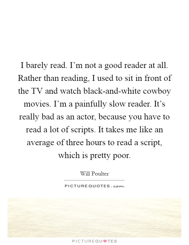 I barely read. I’m not a good reader at all. Rather than reading, I used to sit in front of the TV and watch black-and-white cowboy movies. I’m a painfully slow reader. It’s really bad as an actor, because you have to read a lot of scripts. It takes me like an average of three hours to read a script, which is pretty poor Picture Quote #1