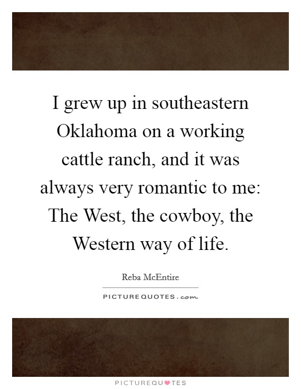 I grew up in southeastern Oklahoma on a working cattle ranch, and it was always very romantic to me: The West, the cowboy, the Western way of life. Picture Quote #1