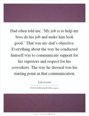 Dad often told me, ‘My job is to help my boss do his job and make him look good.’ That was my dad’s objective. Everything about the way he conducted himself was to communicate support for his superiors and respect for his coworkers. The way he dressed was his starting point in that communication Picture Quote #1