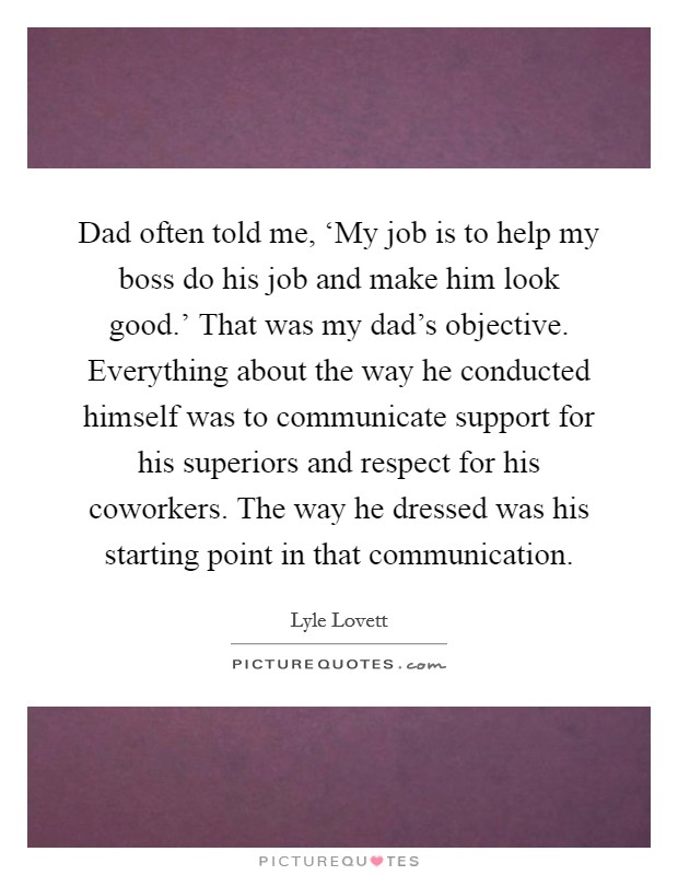 Dad often told me, ‘My job is to help my boss do his job and make him look good.' That was my dad's objective. Everything about the way he conducted himself was to communicate support for his superiors and respect for his coworkers. The way he dressed was his starting point in that communication. Picture Quote #1