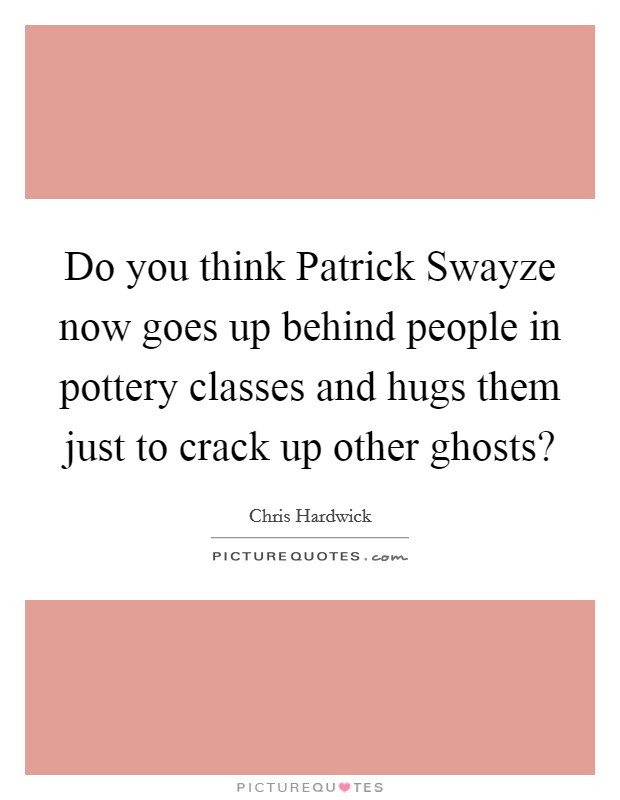 Do you think Patrick Swayze now goes up behind people in pottery classes and hugs them just to crack up other ghosts? Picture Quote #1