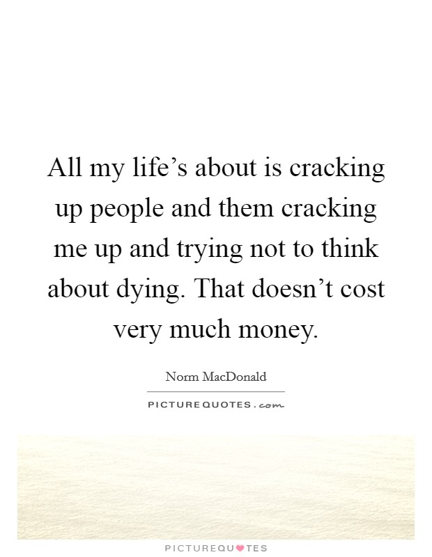 All my life's about is cracking up people and them cracking me up and trying not to think about dying. That doesn't cost very much money. Picture Quote #1