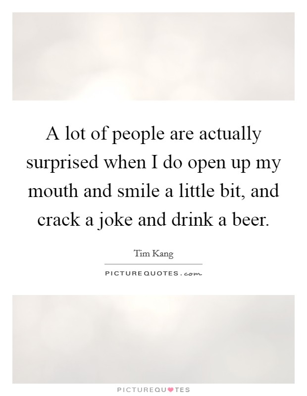 A lot of people are actually surprised when I do open up my mouth and smile a little bit, and crack a joke and drink a beer. Picture Quote #1