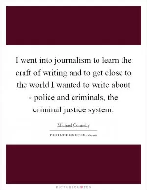 I went into journalism to learn the craft of writing and to get close to the world I wanted to write about - police and criminals, the criminal justice system Picture Quote #1