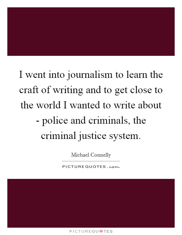 I went into journalism to learn the craft of writing and to get close to the world I wanted to write about - police and criminals, the criminal justice system. Picture Quote #1