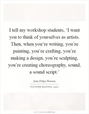 I tell my workshop students, ‘I want you to think of yourselves as artists. Then, when you’re writing, you’re painting, you’re crafting, you’re making a design, you’re sculpting, you’re creating choreography, sound, a sound script.’ Picture Quote #1