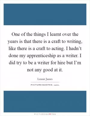 One of the things I learnt over the years is that there is a craft to writing, like there is a craft to acting. I hadn’t done my apprenticeship as a writer. I did try to be a writer for hire but I’m not any good at it Picture Quote #1