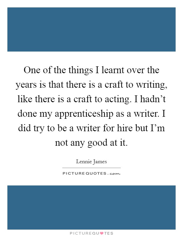 One of the things I learnt over the years is that there is a craft to writing, like there is a craft to acting. I hadn't done my apprenticeship as a writer. I did try to be a writer for hire but I'm not any good at it. Picture Quote #1
