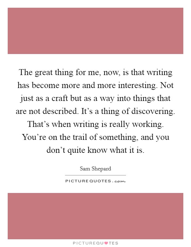 The great thing for me, now, is that writing has become more and more interesting. Not just as a craft but as a way into things that are not described. It's a thing of discovering. That's when writing is really working. You're on the trail of something, and you don't quite know what it is. Picture Quote #1