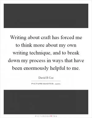 Writing about craft has forced me to think more about my own writing technique, and to break down my process in ways that have been enormously helpful to me Picture Quote #1