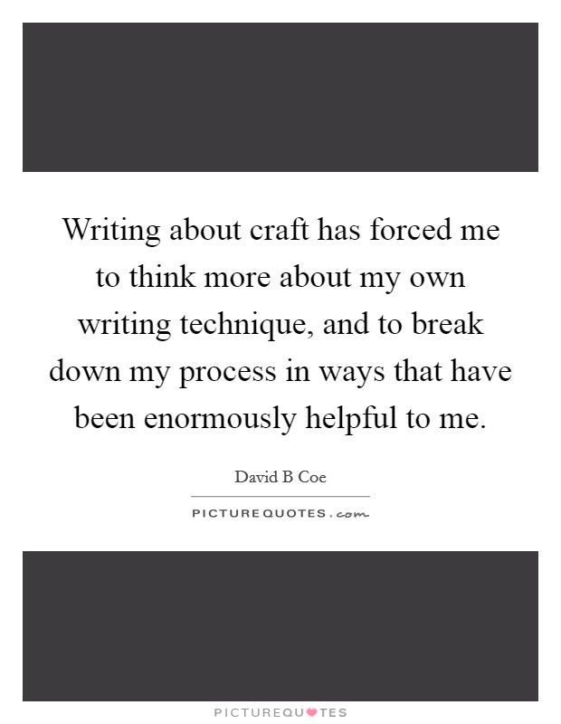 Writing about craft has forced me to think more about my own writing technique, and to break down my process in ways that have been enormously helpful to me. Picture Quote #1