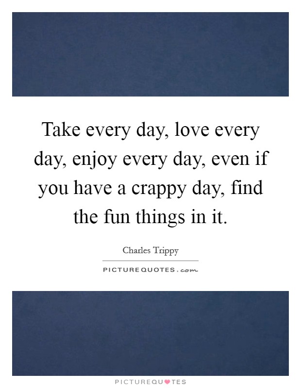 Take every day, love every day, enjoy every day, even if you have a crappy day, find the fun things in it. Picture Quote #1