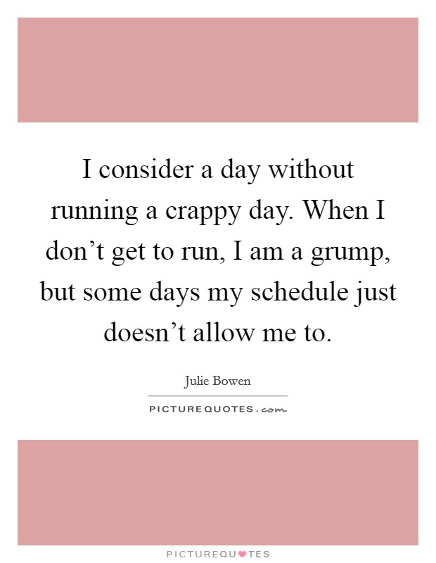 I consider a day without running a crappy day. When I don't get to run, I am a grump, but some days my schedule just doesn't allow me to. Picture Quote #1
