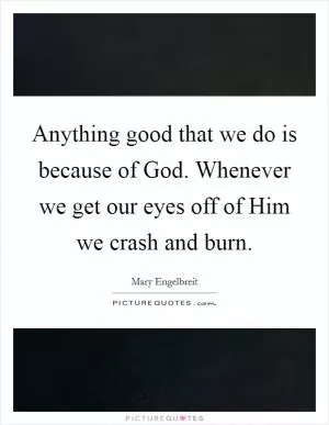 Anything good that we do is because of God. Whenever we get our eyes off of Him we crash and burn Picture Quote #1