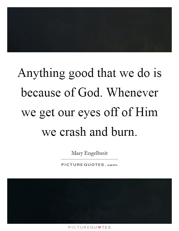 Anything good that we do is because of God. Whenever we get our eyes off of Him we crash and burn. Picture Quote #1